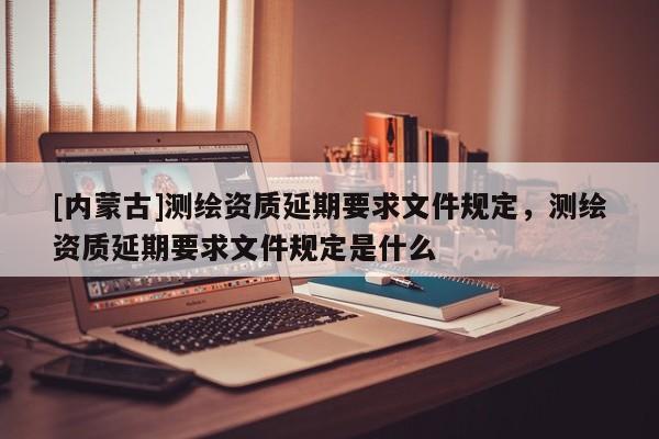 [內(nèi)蒙古]測(cè)繪資質(zhì)延期要求文件規(guī)定，測(cè)繪資質(zhì)延期要求文件規(guī)定是什么