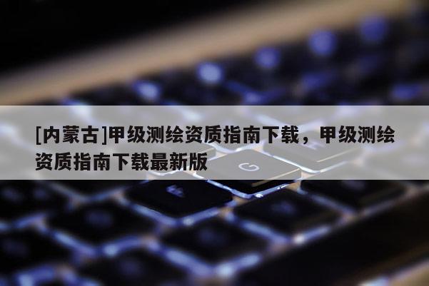 [內(nèi)蒙古]甲級(jí)測(cè)繪資質(zhì)指南下載，甲級(jí)測(cè)繪資質(zhì)指南下載最新版