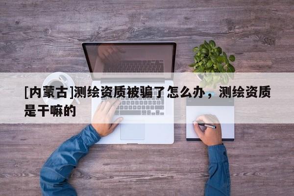 [內(nèi)蒙古]測繪資質(zhì)被騙了怎么辦，測繪資質(zhì)是干嘛的