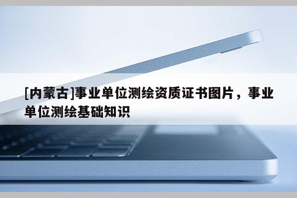 [內(nèi)蒙古]事業(yè)單位測繪資質(zhì)證書圖片，事業(yè)單位測繪基礎(chǔ)知識(shí)