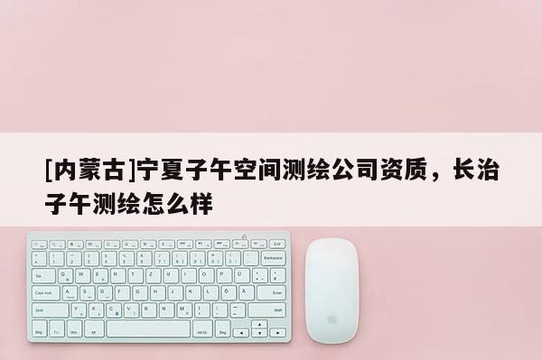 [內(nèi)蒙古]寧夏子午空間測繪公司資質(zhì)，長治子午測繪怎么樣