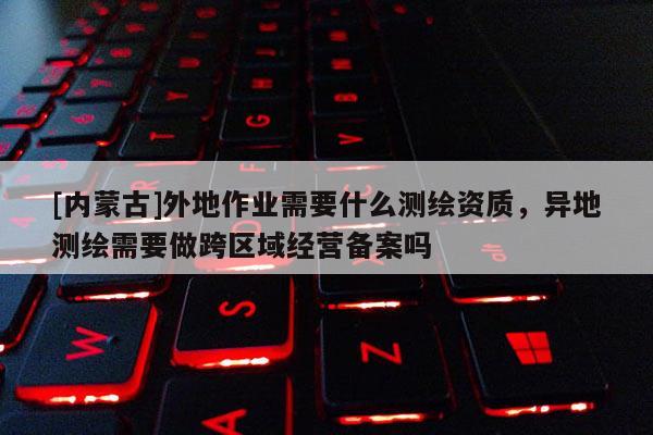 [內(nèi)蒙古]外地作業(yè)需要什么測繪資質(zhì)，異地測繪需要做跨區(qū)域經(jīng)營備案嗎