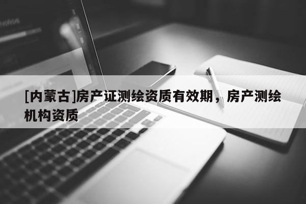 [內(nèi)蒙古]房產(chǎn)證測(cè)繪資質(zhì)有效期，房產(chǎn)測(cè)繪機(jī)構(gòu)資質(zhì)
