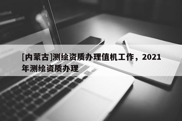 [內蒙古]測繪資質辦理值機工作，2021年測繪資質辦理