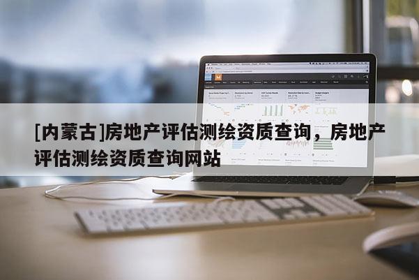 [內(nèi)蒙古]房地產(chǎn)評估測繪資質(zhì)查詢，房地產(chǎn)評估測繪資質(zhì)查詢網(wǎng)站