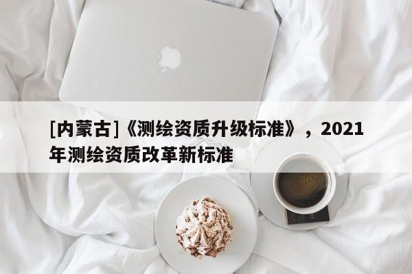 [內(nèi)蒙古]《測(cè)繪資質(zhì)升級(jí)標(biāo)準(zhǔn)》，2021年測(cè)繪資質(zhì)改革新標(biāo)準(zhǔn)