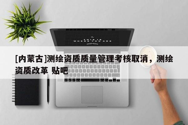 [內蒙古]測繪資質質量管理考核取消，測繪資質改革 貼吧