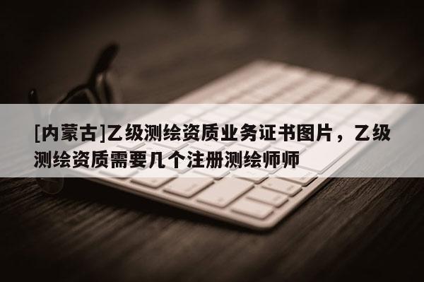 [內(nèi)蒙古]乙級測繪資質(zhì)業(yè)務證書圖片，乙級測繪資質(zhì)需要幾個注冊測繪師師