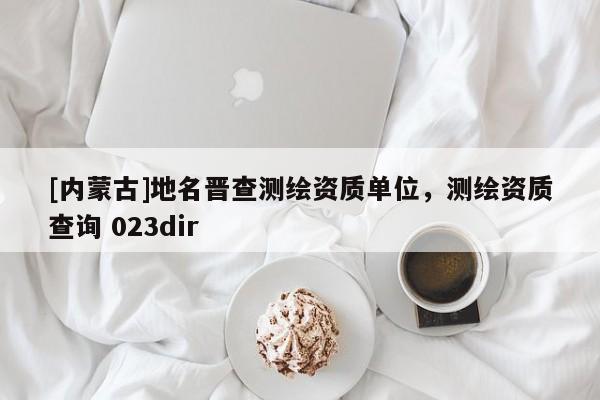 [內(nèi)蒙古]地名晉查測繪資質(zhì)單位，測繪資質(zhì)查詢 023dir