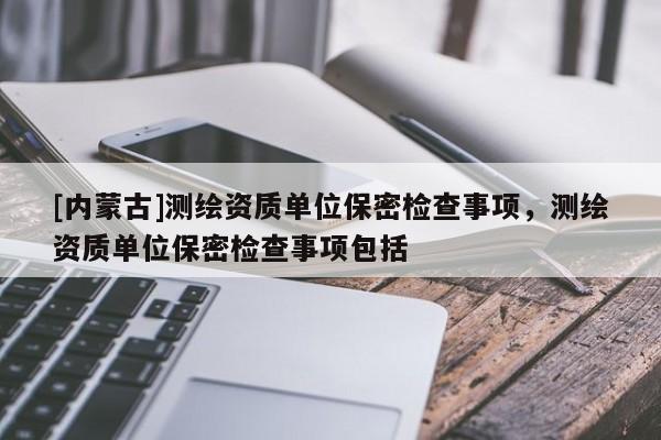 [內(nèi)蒙古]測繪資質(zhì)單位保密檢查事項，測繪資質(zhì)單位保密檢查事項包括