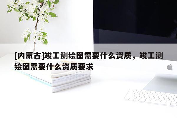 [內(nèi)蒙古]竣工測(cè)繪圖需要什么資質(zhì)，竣工測(cè)繪圖需要什么資質(zhì)要求
