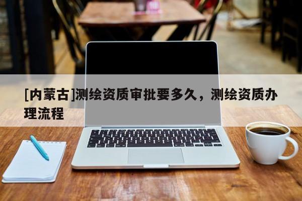 [內蒙古]測繪資質審批要多久，測繪資質辦理流程