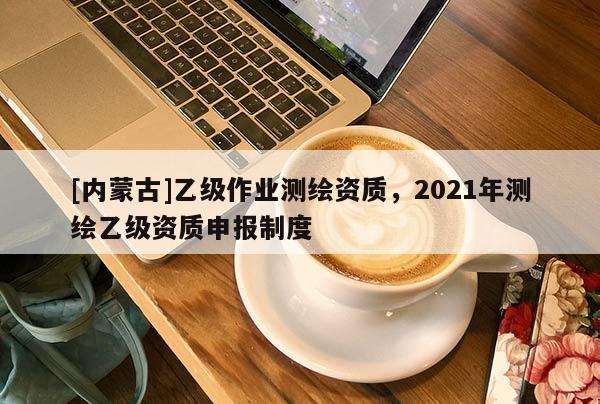 [內(nèi)蒙古]乙級作業(yè)測繪資質(zhì)，2021年測繪乙級資質(zhì)申報制度