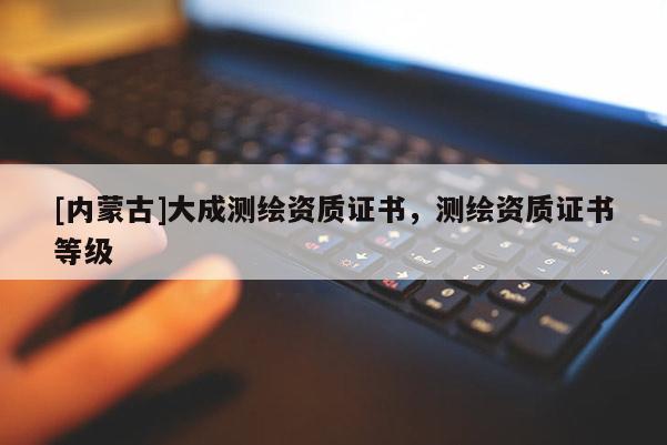 [內(nèi)蒙古]大成測繪資質(zhì)證書，測繪資質(zhì)證書等級