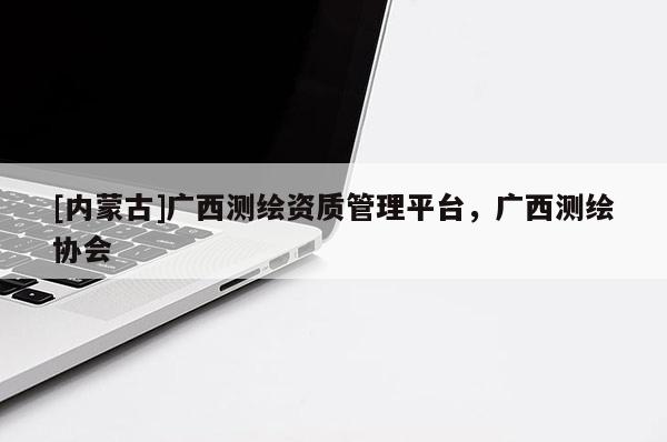 [內(nèi)蒙古]廣西測(cè)繪資質(zhì)管理平臺(tái)，廣西測(cè)繪協(xié)會(huì)