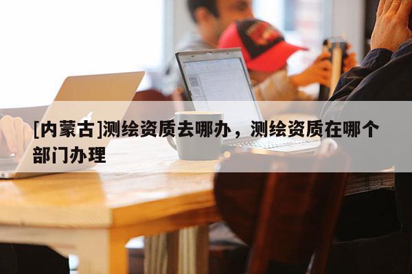 [內(nèi)蒙古]測繪資質(zhì)去哪辦，測繪資質(zhì)在哪個部門辦理