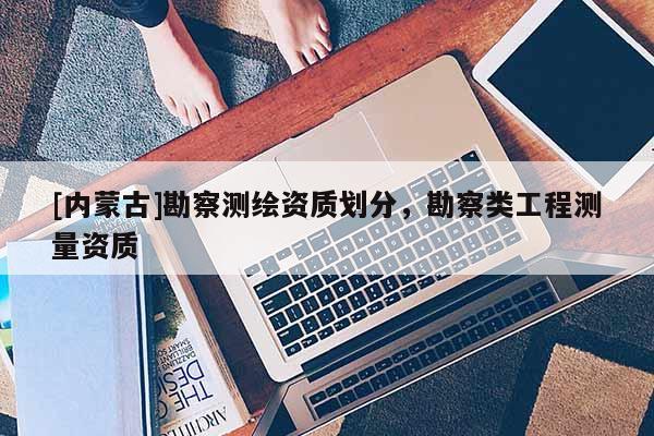 [內(nèi)蒙古]勘察測繪資質(zhì)劃分，勘察類工程測量資質(zhì)