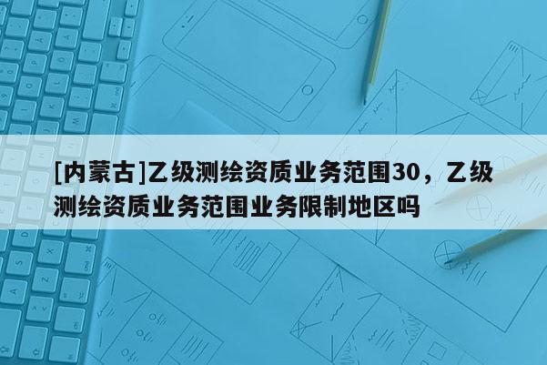 [內(nèi)蒙古]乙級測繪資質(zhì)業(yè)務(wù)范圍30，乙級測繪資質(zhì)業(yè)務(wù)范圍業(yè)務(wù)限制地區(qū)嗎