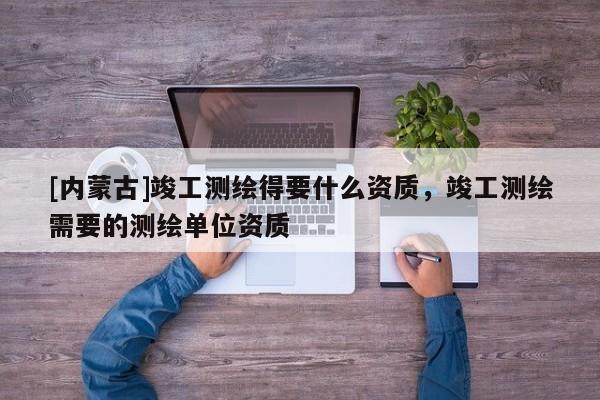 [內蒙古]竣工測繪得要什么資質，竣工測繪需要的測繪單位資質