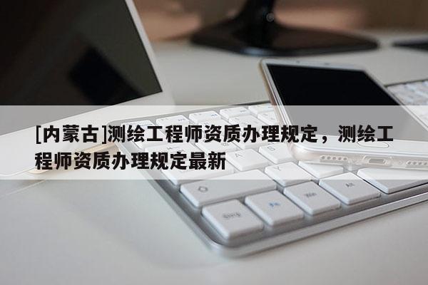 [內(nèi)蒙古]測繪工程師資質(zhì)辦理規(guī)定，測繪工程師資質(zhì)辦理規(guī)定最新