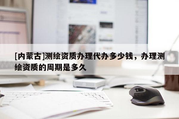 [內(nèi)蒙古]測(cè)繪資質(zhì)辦理代辦多少錢，辦理測(cè)繪資質(zhì)的周期是多久