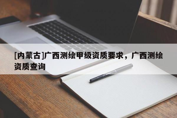 [內(nèi)蒙古]廣西測繪甲級資質(zhì)要求，廣西測繪資質(zhì)查詢