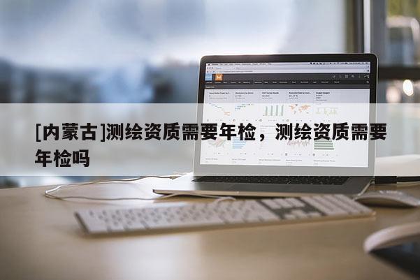 [內(nèi)蒙古]測繪資質(zhì)需要年檢，測繪資質(zhì)需要年檢嗎