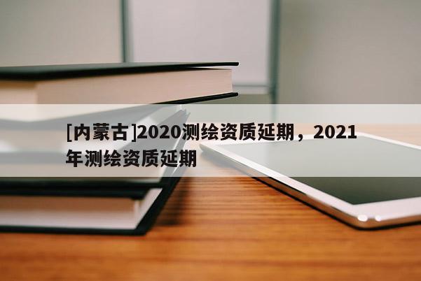 [內(nèi)蒙古]2020測(cè)繪資質(zhì)延期，2021年測(cè)繪資質(zhì)延期