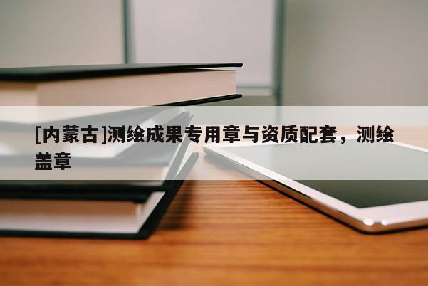 [內(nèi)蒙古]測(cè)繪成果專用章與資質(zhì)配套，測(cè)繪蓋章