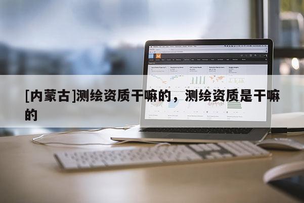 [內(nèi)蒙古]測繪資質(zhì)干嘛的，測繪資質(zhì)是干嘛的