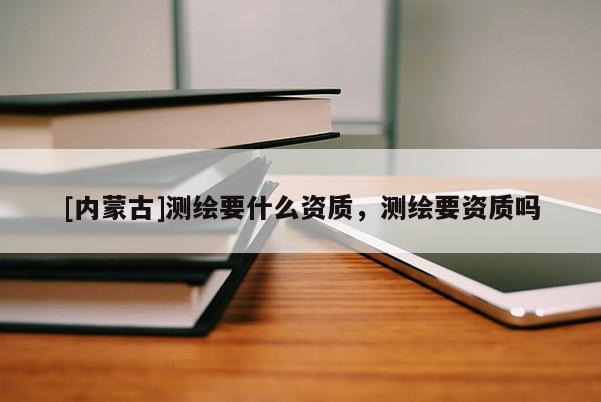 [內(nèi)蒙古]測繪要什么資質(zhì)，測繪要資質(zhì)嗎