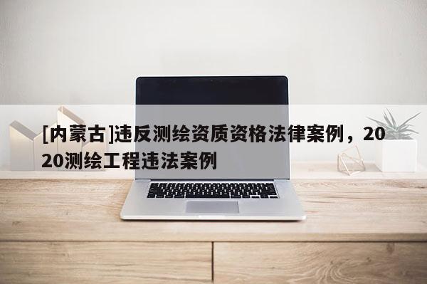 [內(nèi)蒙古]違反測繪資質(zhì)資格法律案例，2020測繪工程違法案例