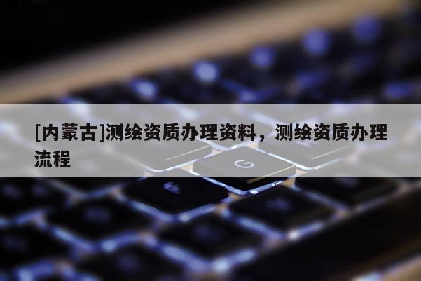 [內(nèi)蒙古]測(cè)繪資質(zhì)辦理資料，測(cè)繪資質(zhì)辦理流程