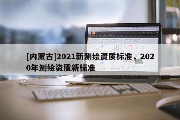 [內(nèi)蒙古]2021新測繪資質(zhì)標準，2020年測繪資質(zhì)新標準