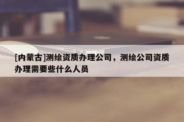 [內蒙古]測繪資質辦理公司，測繪公司資質辦理需要些什么人員