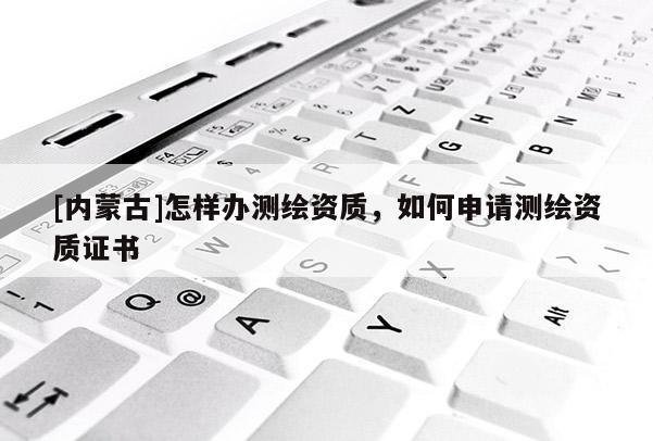 [內(nèi)蒙古]怎樣辦測繪資質(zhì)，如何申請測繪資質(zhì)證書