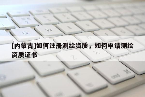 [內(nèi)蒙古]如何注冊(cè)測(cè)繪資質(zhì)，如何申請(qǐng)測(cè)繪資質(zhì)證書