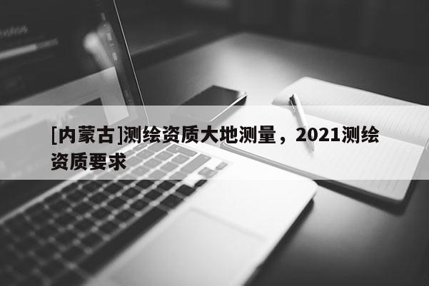 [內(nèi)蒙古]測(cè)繪資質(zhì)大地測(cè)量，2021測(cè)繪資質(zhì)要求
