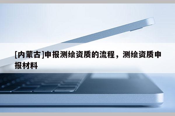 [內(nèi)蒙古]申報(bào)測(cè)繪資質(zhì)的流程，測(cè)繪資質(zhì)申報(bào)材料