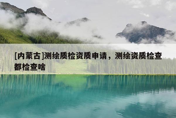 [內(nèi)蒙古]測繪質(zhì)檢資質(zhì)申請，測繪資質(zhì)檢查都檢查啥