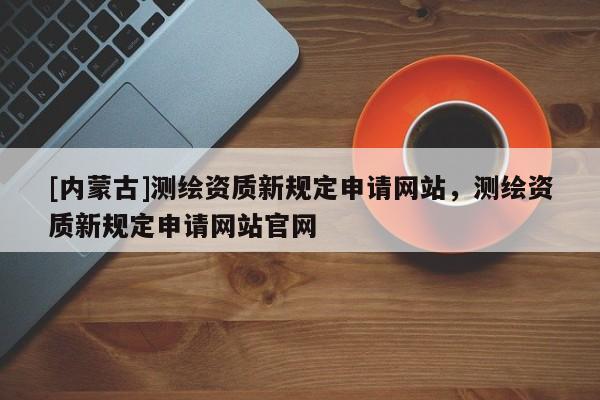 [內(nèi)蒙古]測繪資質(zhì)新規(guī)定申請網(wǎng)站，測繪資質(zhì)新規(guī)定申請網(wǎng)站官網(wǎng)