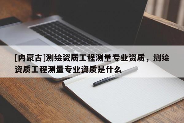 [內(nèi)蒙古]測繪資質(zhì)工程測量專業(yè)資質(zhì)，測繪資質(zhì)工程測量專業(yè)資質(zhì)是什么