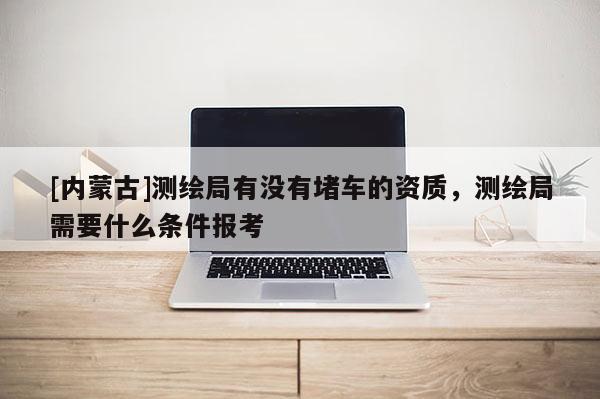 [內(nèi)蒙古]測(cè)繪局有沒(méi)有堵車的資質(zhì)，測(cè)繪局需要什么條件報(bào)考