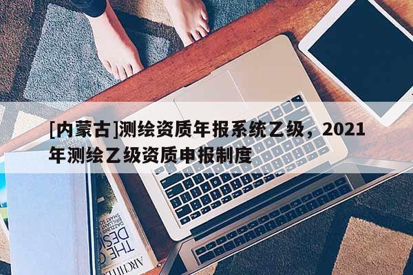 [內(nèi)蒙古]測繪資質(zhì)年報系統(tǒng)乙級，2021年測繪乙級資質(zhì)申報制度
