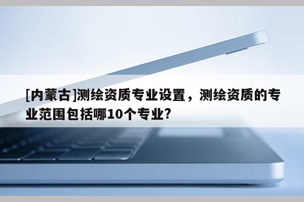 [內蒙古]測繪資質專業(yè)設置，測繪資質的專業(yè)范圍包括哪10個專業(yè)?
