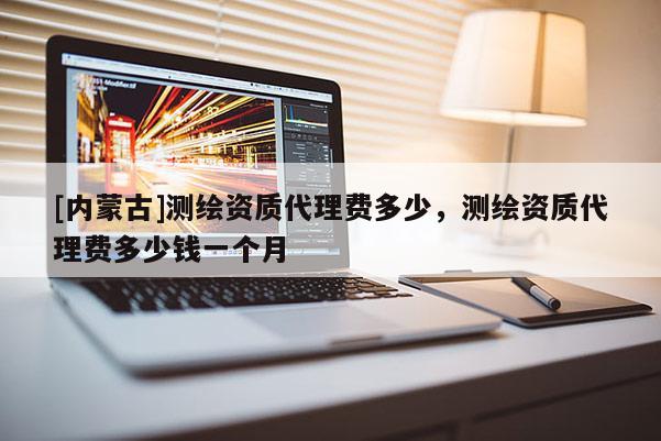 [內(nèi)蒙古]測繪資質(zhì)代理費多少，測繪資質(zhì)代理費多少錢一個月