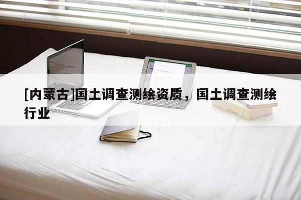 [內(nèi)蒙古]國(guó)土調(diào)查測(cè)繪資質(zhì)，國(guó)土調(diào)查測(cè)繪行業(yè)