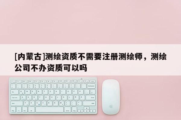 [內蒙古]測繪資質不需要注冊測繪師，測繪公司不辦資質可以嗎