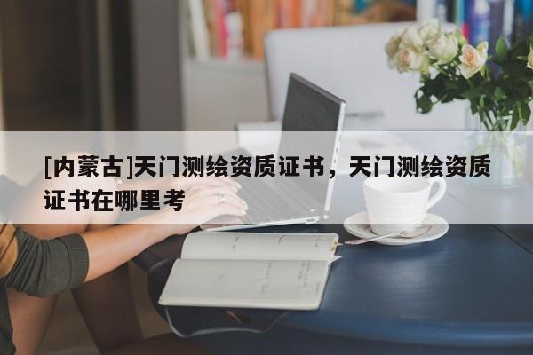 [內(nèi)蒙古]天門測繪資質(zhì)證書，天門測繪資質(zhì)證書在哪里考