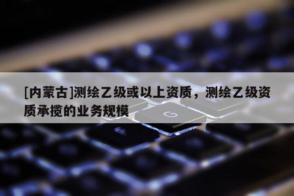 [內(nèi)蒙古]測繪乙級或以上資質(zhì)，測繪乙級資質(zhì)承攬的業(yè)務(wù)規(guī)模